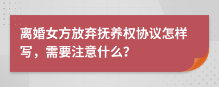 离婚女方放弃抚养权协议怎样写，需要注意什么？