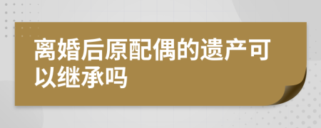 离婚后原配偶的遗产可以继承吗