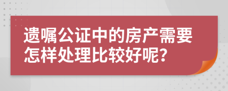 遗嘱公证中的房产需要怎样处理比较好呢？
