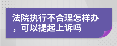 法院执行不合理怎样办，可以提起上诉吗