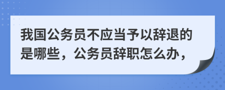 我国公务员不应当予以辞退的是哪些，公务员辞职怎么办，