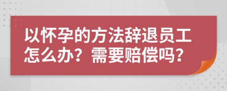 以怀孕的方法辞退员工怎么办？需要赔偿吗？