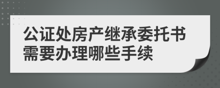 公证处房产继承委托书需要办理哪些手续