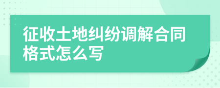 征收土地纠纷调解合同格式怎么写