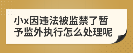 小x因违法被监禁了暂予监外执行怎么处理呢