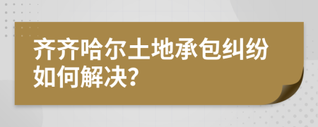 齐齐哈尔土地承包纠纷如何解决？