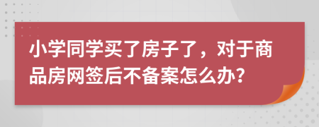 小学同学买了房子了，对于商品房网签后不备案怎么办？