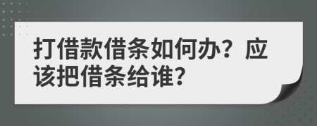 打借款借条如何办？应该把借条给谁？