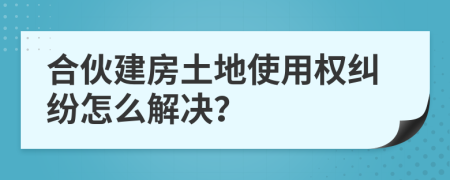 合伙建房土地使用权纠纷怎么解决？