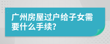 广州房屋过户给子女需要什么手续？