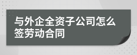 与外企全资子公司怎么签劳动合同