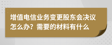 增值电信业务变更股东会决议怎么办？需要的材料有什么