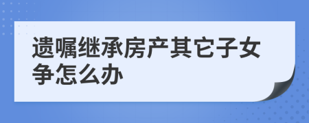 遗嘱继承房产其它子女争怎么办