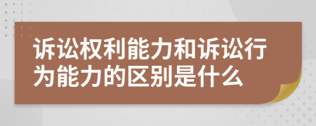 诉讼权利能力和诉讼行为能力的区别是什么