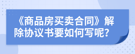 《商品房买卖合同》解除协议书要如何写呢？