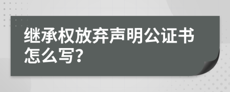 继承权放弃声明公证书怎么写？