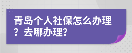 青岛个人社保怎么办理？去哪办理？