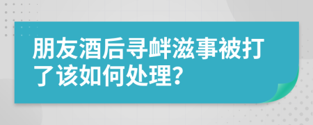 朋友酒后寻衅滋事被打了该如何处理？