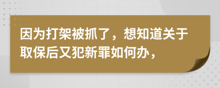 因为打架被抓了，想知道关于取保后又犯新罪如何办，