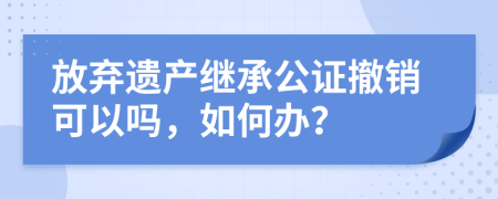 放弃遗产继承公证撤销可以吗，如何办？