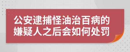 公安逮捕怪油治百病的嫌疑人之后会如何处罚