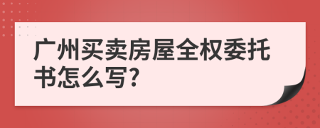 广州买卖房屋全权委托书怎么写?
