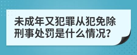 未成年又犯罪从犯免除刑事处罚是什么情况？