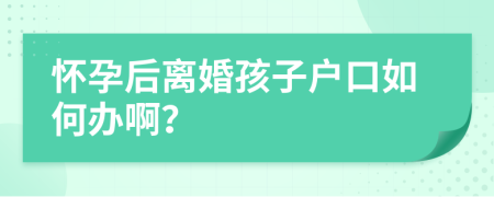 怀孕后离婚孩子户口如何办啊？