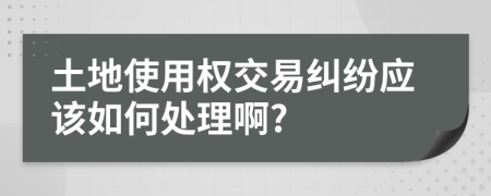 土地使用权交易纠纷应该如何处理啊?