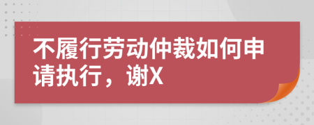 不履行劳动仲裁如何申请执行，谢X