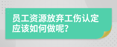 员工资源放弃工伤认定应该如何做呢？