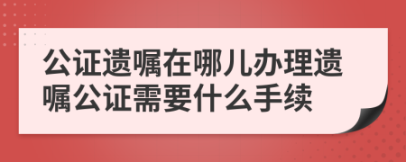 公证遗嘱在哪儿办理遗嘱公证需要什么手续