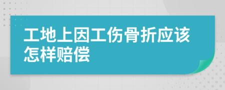 工地上因工伤骨折应该怎样赔偿