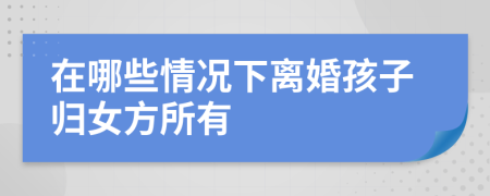 在哪些情况下离婚孩子归女方所有