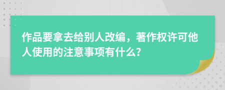 作品要拿去给别人改编，著作权许可他人使用的注意事项有什么？