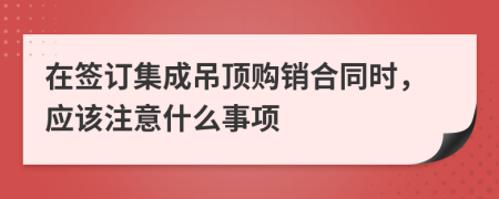 在签订集成吊顶购销合同时，应该注意什么事项