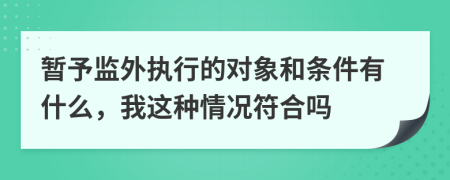 暂予监外执行的对象和条件有什么，我这种情况符合吗