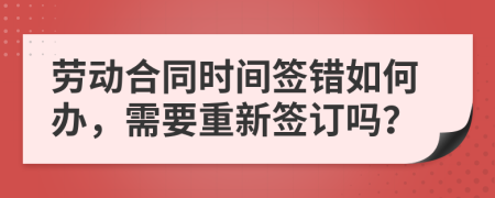 劳动合同时间签错如何办，需要重新签订吗？