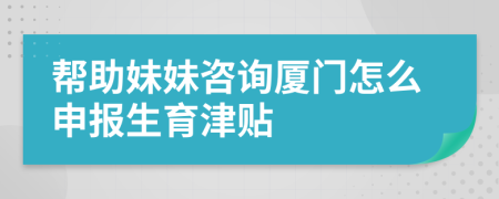 帮助妹妹咨询厦门怎么申报生育津贴