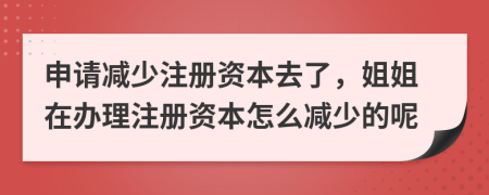 申请减少注册资本去了，姐姐在办理注册资本怎么减少的呢