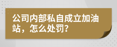 公司内部私自成立加油站，怎么处罚？