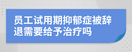 员工试用期抑郁症被辞退需要给予治疗吗