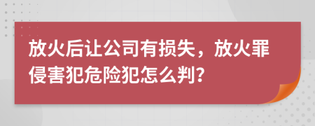 放火后让公司有损失，放火罪侵害犯危险犯怎么判？