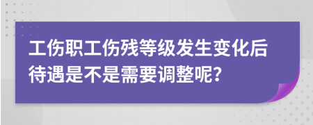 工伤职工伤残等级发生变化后待遇是不是需要调整呢？