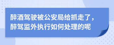 醉酒驾驶被公安局给抓走了，醉驾监外执行如何处理的呢