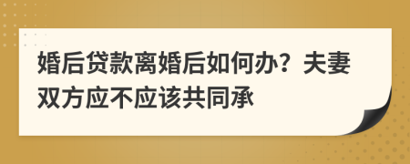 婚后贷款离婚后如何办？夫妻双方应不应该共同承