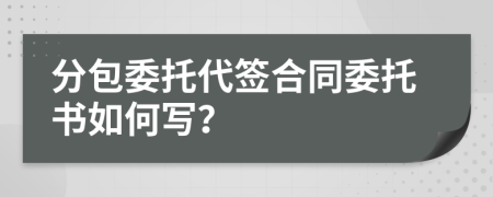 分包委托代签合同委托书如何写？