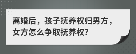 离婚后，孩子抚养权归男方，女方怎么争取抚养权？