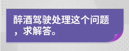 醉酒驾驶处理这个问题，求解答。