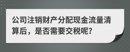 公司注销财产分配现金流量清算后，是否需要交税呢？